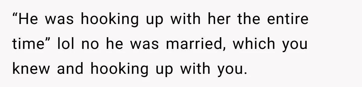“He was hooking up with her the entire time” lol no he was married, which you knew and hooking up with you.