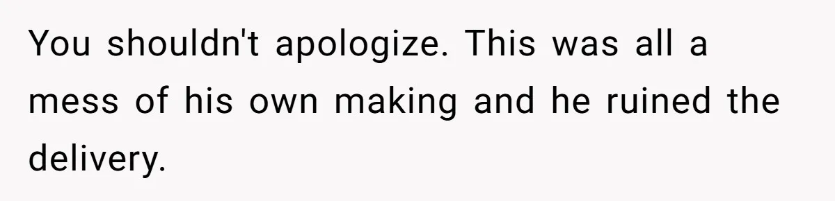 You shouldn't apologize. This was all a mess of his own making and he ruined the delivery.