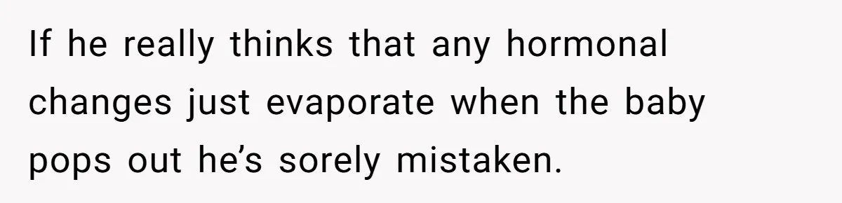 If he really thinks that any hormonal changes just evaporate when the baby pops out he’s sorely mistaken.