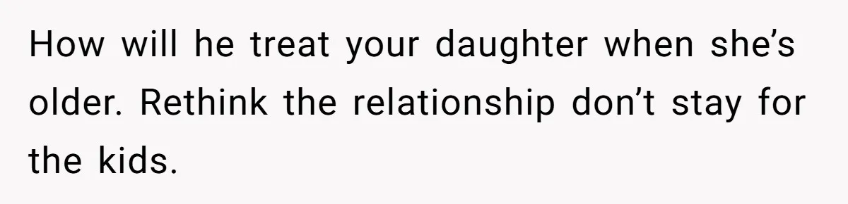 How will he treat your daughter when she’s older. Rethink the relationship don’t stay for the kids.