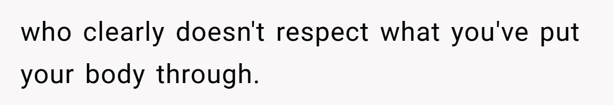who clearly doesn't respect what you've put your body through.