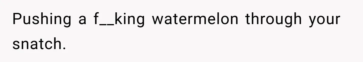 Pushing a f__king watermelon through your snatch.