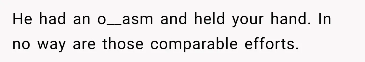 He had an o__asm and held your hand. In no way are those comparable efforts.