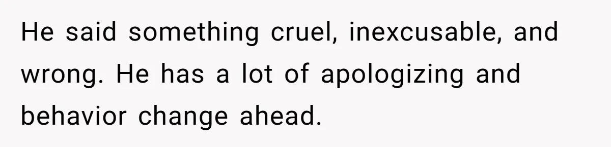 He said something cruel, inexcusable, and wrong. He has a lot of apologizing and behavior change ahead.