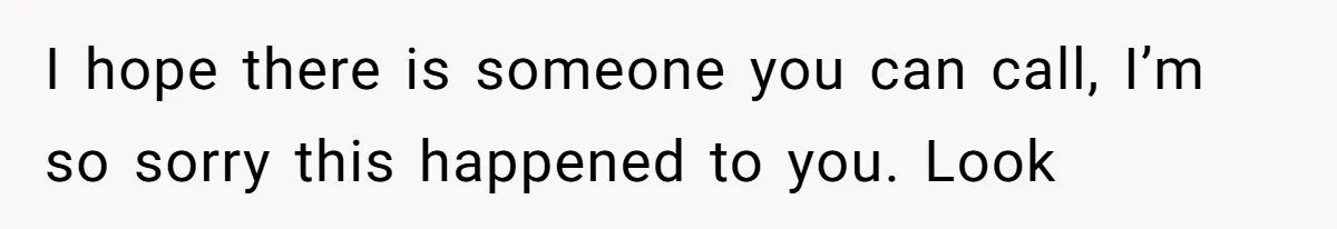 I hope there is someone you can call, I’m so sorry this happened to you. Look