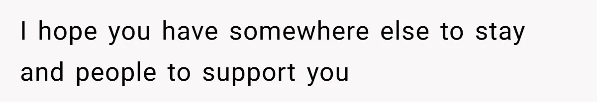 I hope you have somewhere else to stay and people to support you
