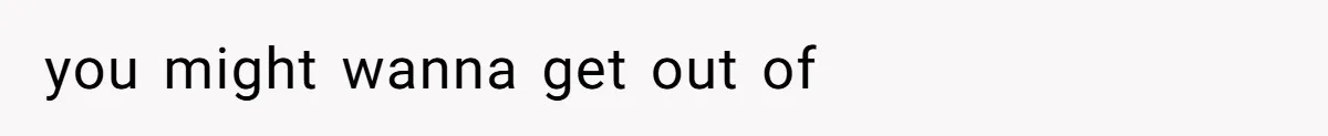 you might wanna get out of