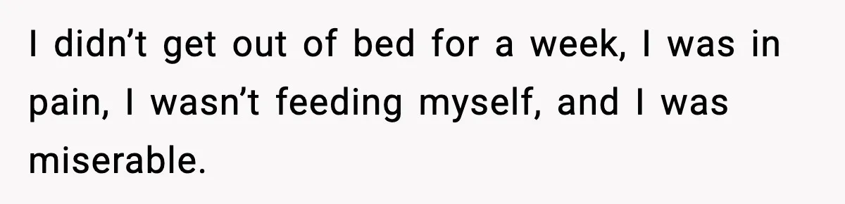 I didn’t get out of bed for a week, I was in pain, I wasn’t feeding myself, and I was miserable.