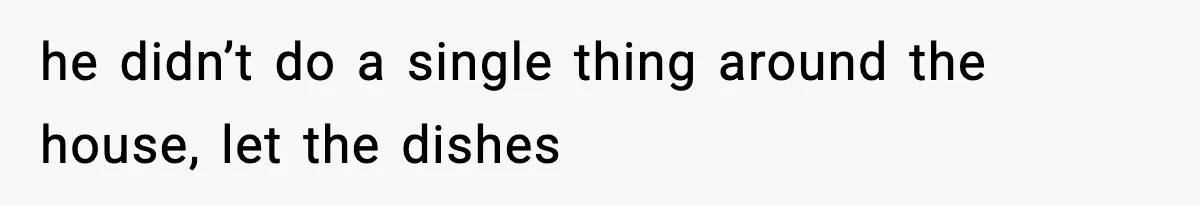 he didn’t do a single thing around the house, let the dishes