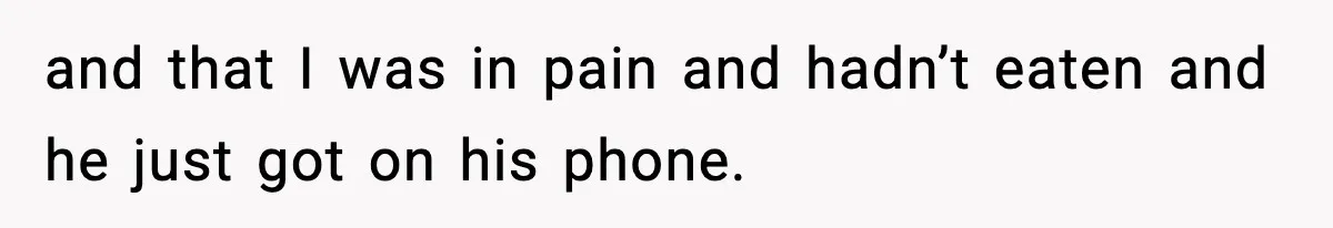 and that I was in pain and hadn’t eaten and he just got on his phone.