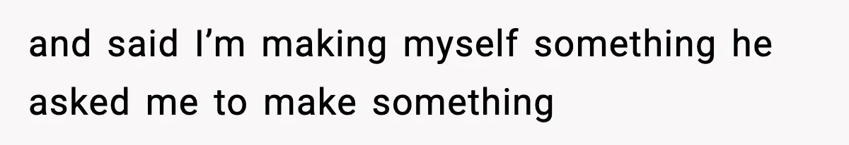and said I’m making myself something he asked me to make something