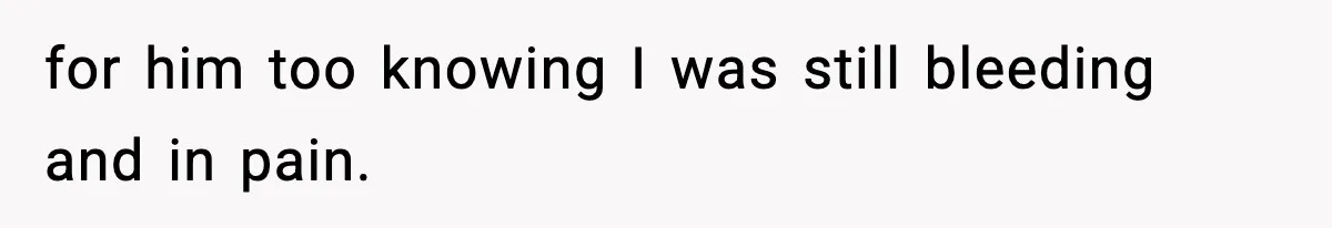 for him too knowing I was still bleeding and in pain.