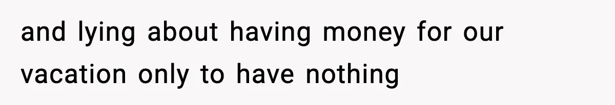 and lying about having money for our vacation only to have nothing