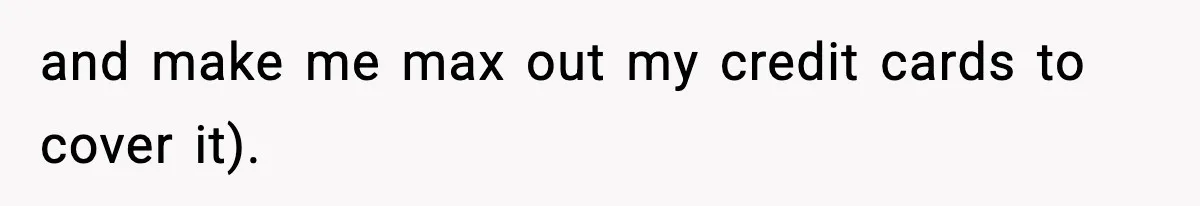 and make me max out my credit cards to cover it).