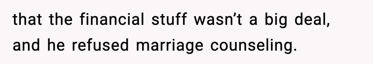 that the financial stuff wasn’t a big deal, and he refused marriage counseling.