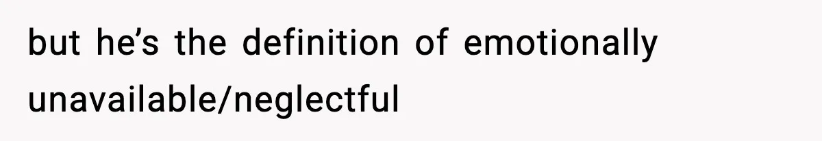 but he’s the definition of emotionally unavailable/neglectful