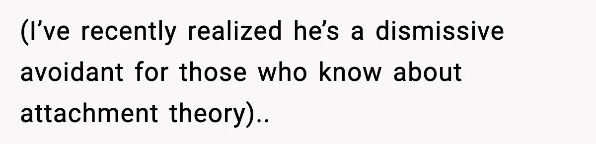 (I’ve recently realized he’s a dismissive avoidant for those who know about attachment theory)..