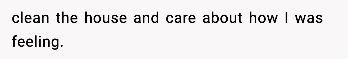 clean the house and care about how I was feeling.