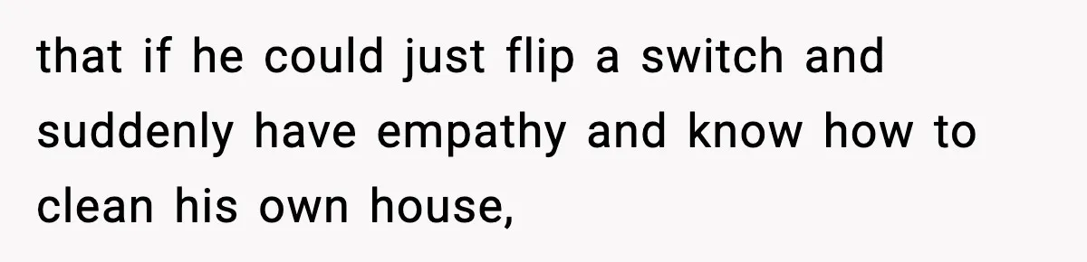 that if he could just flip a switch and suddenly have empathy and know how to clean his own house,