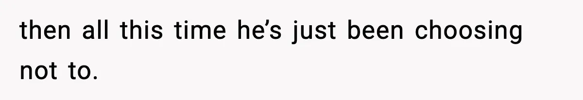 then all this time he’s just been choosing not to.