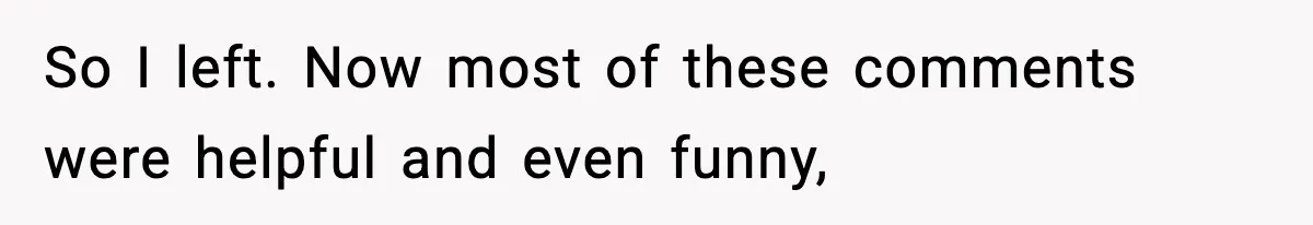 So I left. Now most of these comments were helpful and even funny,