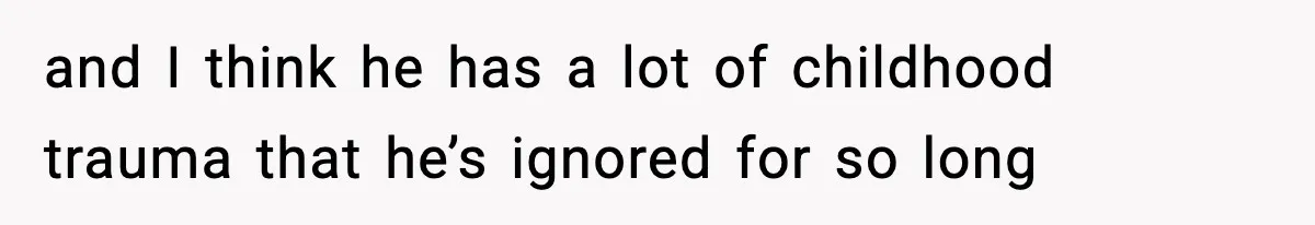 and I think he has a lot of childhood trauma that he’s ignored for so long
