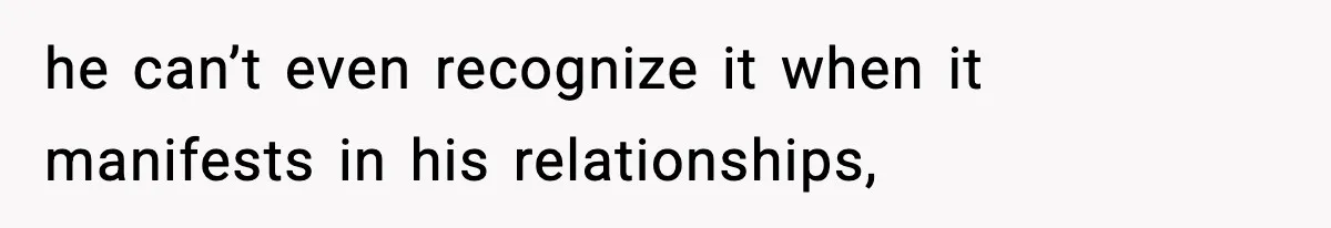 he can’t even recognize it when it manifests in his relationships,