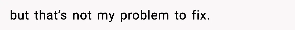 but that’s not my problem to fix.