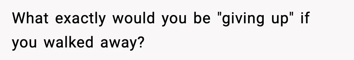 What exactly would you be "giving up" if you walked away?