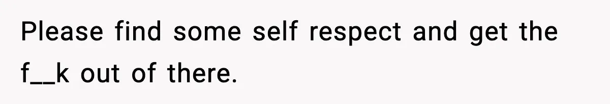 Please find some self respect and get the f__k out of there.