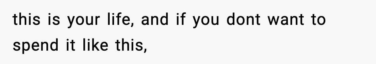 this is your life, and if you dont want to spend it like this,