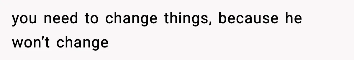 you need to change things, because he won’t change