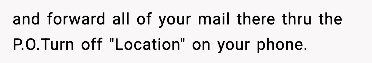 and forward all of your mail there thru the P.O.Turn off "Location" on your phone.