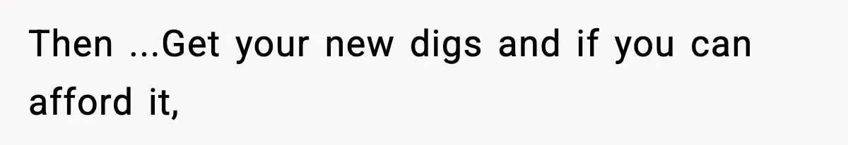 Then ...Get your new digs and if you can afford it,