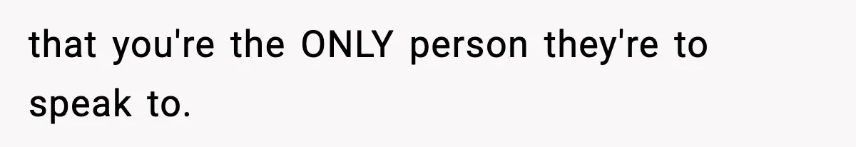 that you're the ONLY person they're to speak to.