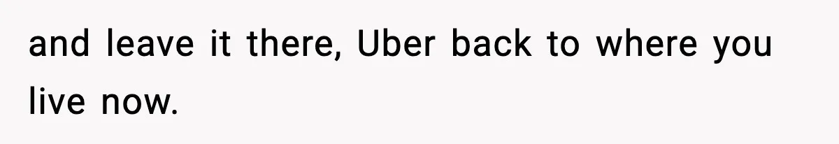 and leave it there, Uber back to where you live now.