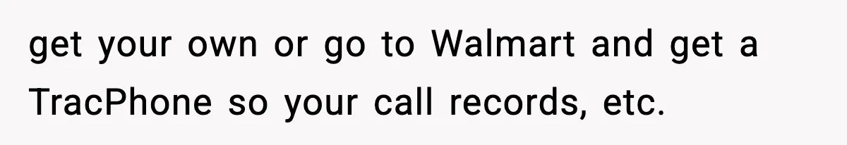 get your own or go to Walmart and get a TracPhone so your call records, etc.