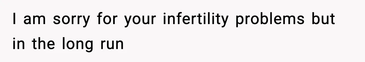 I am sorry for your infertility problems but in the long run