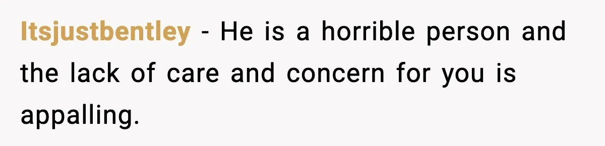 Itsjustbentley − He is a horrible person and the lack of care and concern for you is appalling.