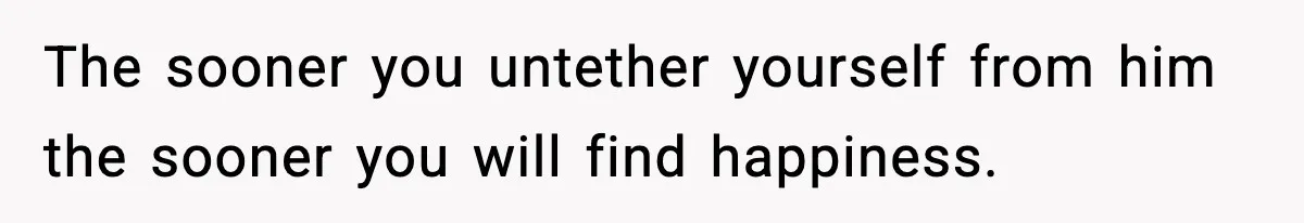 The sooner you untether yourself from him the sooner you will find happiness.