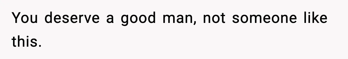 You deserve a good man, not someone like this.