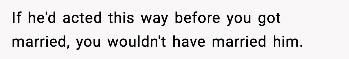 If he'd acted this way before you got married, you wouldn't have married him.