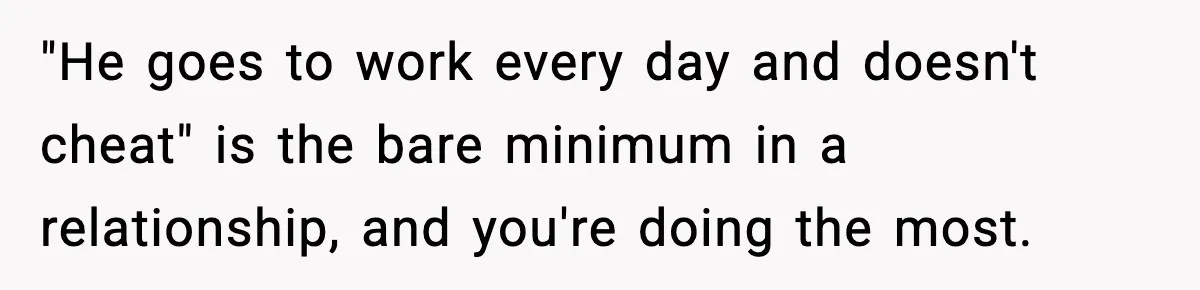 "He goes to work every day and doesn't cheat" is the bare minimum in a relationship, and you're doing the most.