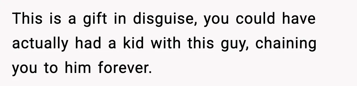 This is a gift in disguise, you could have actually had a kid with this guy, chaining you to him forever.