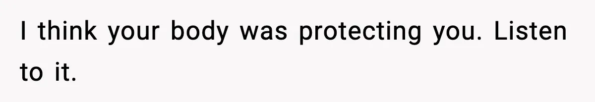 I think your body was protecting you. Listen to it.