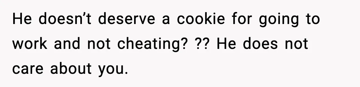 He doesn’t deserve a cookie for going to work and not cheating? ?? He does not care about you.