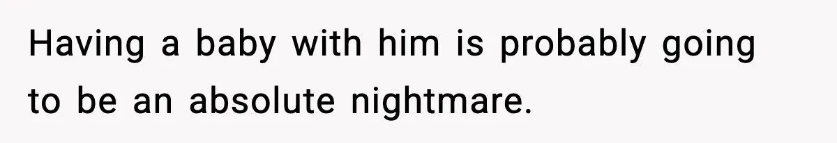 Having a baby with him is probably going to be an absolute nightmare.