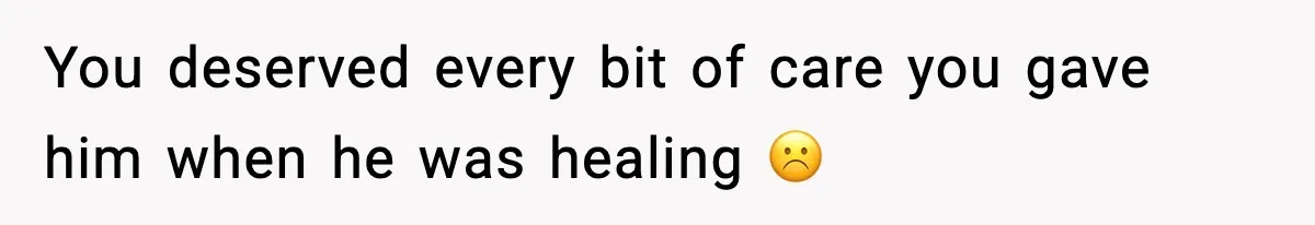 You deserved every bit of care you gave him when he was healing ☹️