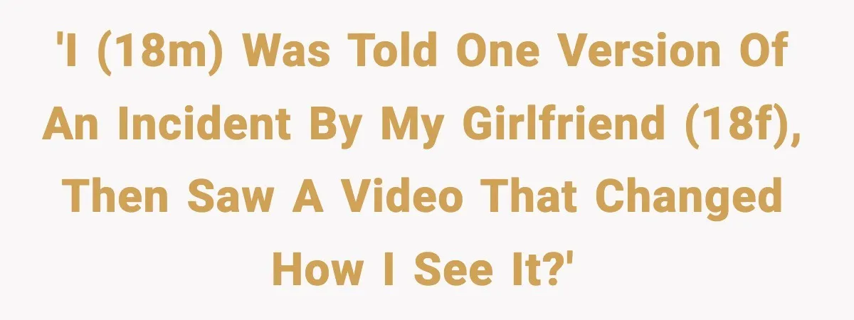 'I (18M) was told one version of an incident by my girlfriend (18F), then saw a video that changed how I see it?'