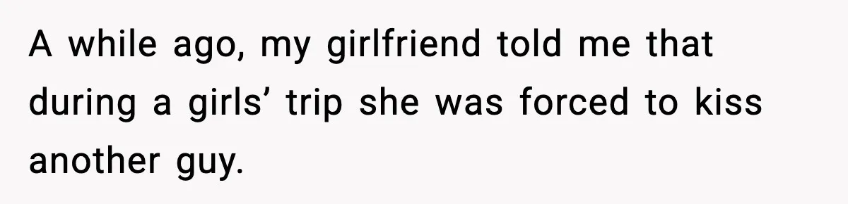 A while ago, my girlfriend told me that during a girls’ trip she was forced to kiss another guy.